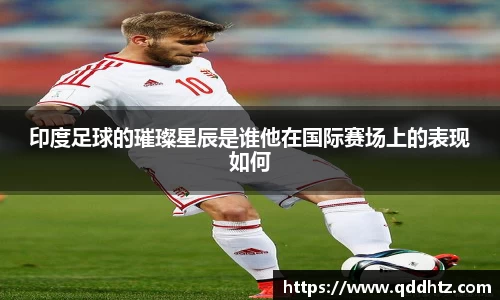 印度足球的璀璨星辰是谁他在国际赛场上的表现如何